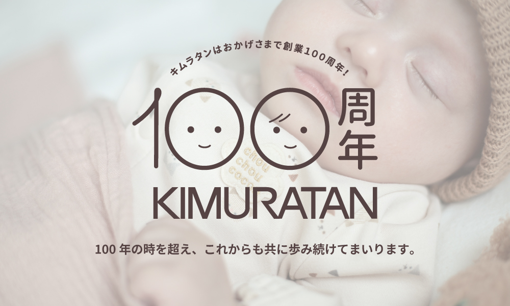 キムラタンはおかげさまで創業100周年！ 100周年 KIMURATAN 100年の時を超え、これからも共に歩み続けてまいります。